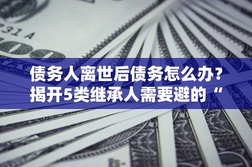 北京债务人离世后债务怎么办？揭开5类继承人需要避的“坑”
